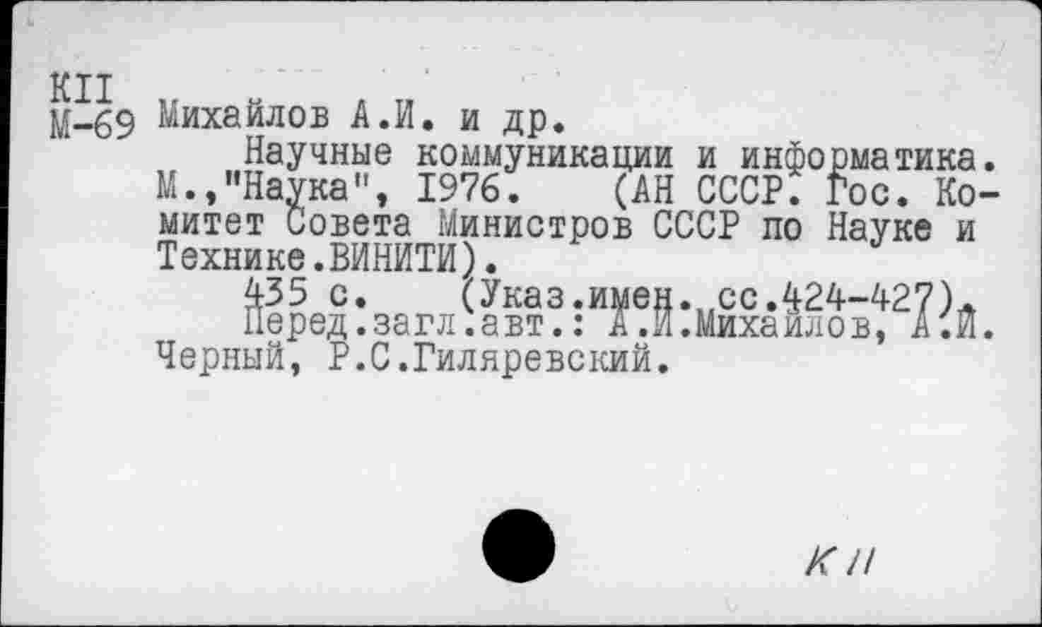 ﻿КН
М-69 Михайлов А.И. и др.
Научные коммуникации и информатика. М.,"Наука", 1976. (АН СССР. Гос. Комитет Совета Министров СССР по Науке и Технике.ВИНИТИ).
435 с.	(Указ.имен.сс.424-427)Л
Перед.загл.авт.: А.И.Михаилов, А.И. Черный, Р.С.Гиляревский.
КН